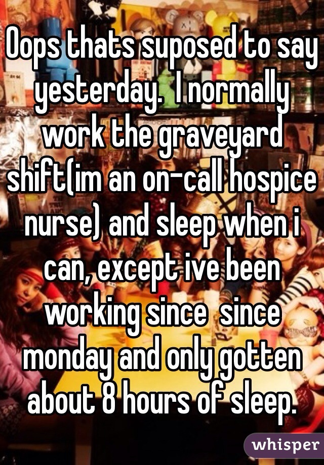 Oops thats suposed to say yesterday.  I normally work the graveyard shift(im an on-call hospice nurse) and sleep when i can, except ive been working since  since monday and only gotten about 8 hours of sleep. 