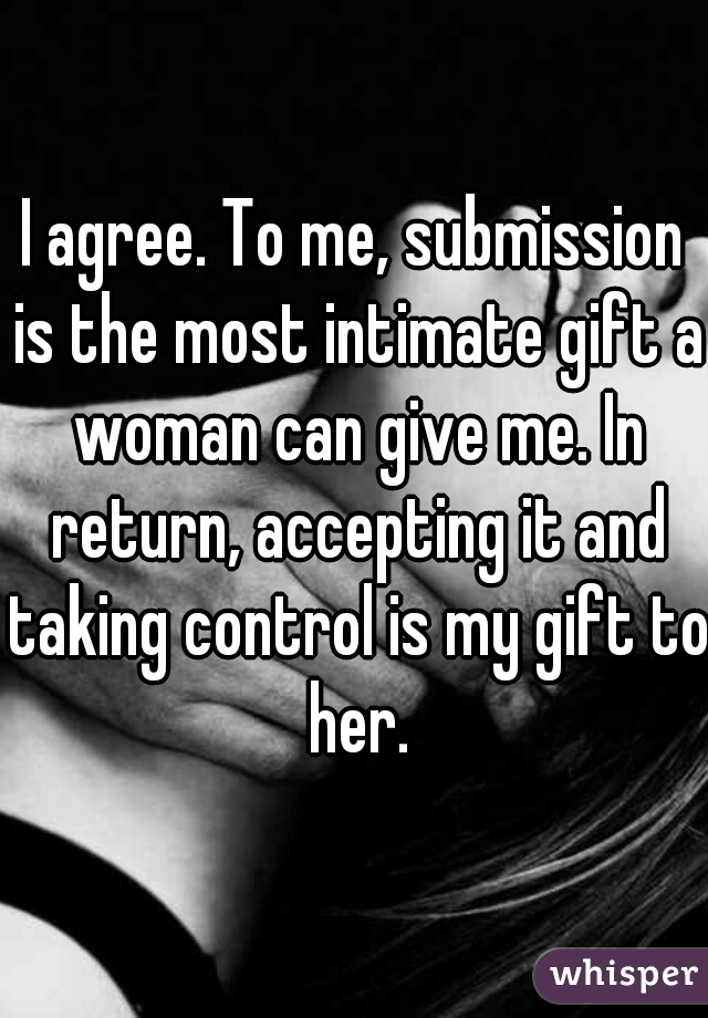I agree. To me, submission is the most intimate gift a woman can give me. In return, accepting it and taking control is my gift to her.