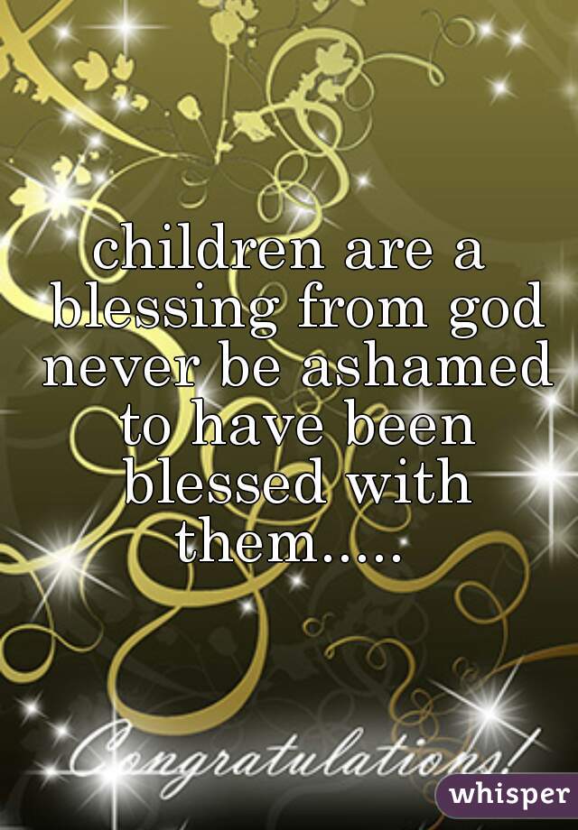 children are a blessing from god never be ashamed to have been blessed with them..... 