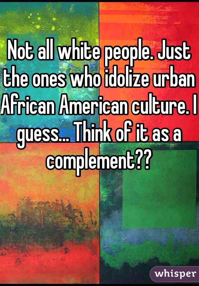 Not all white people. Just the ones who idolize urban African American culture. I guess... Think of it as a complement??  