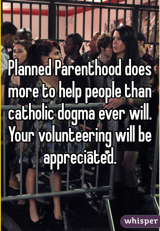 Planned Parenthood does more to help people than catholic dogma ever will. Your volunteering will be appreciated.