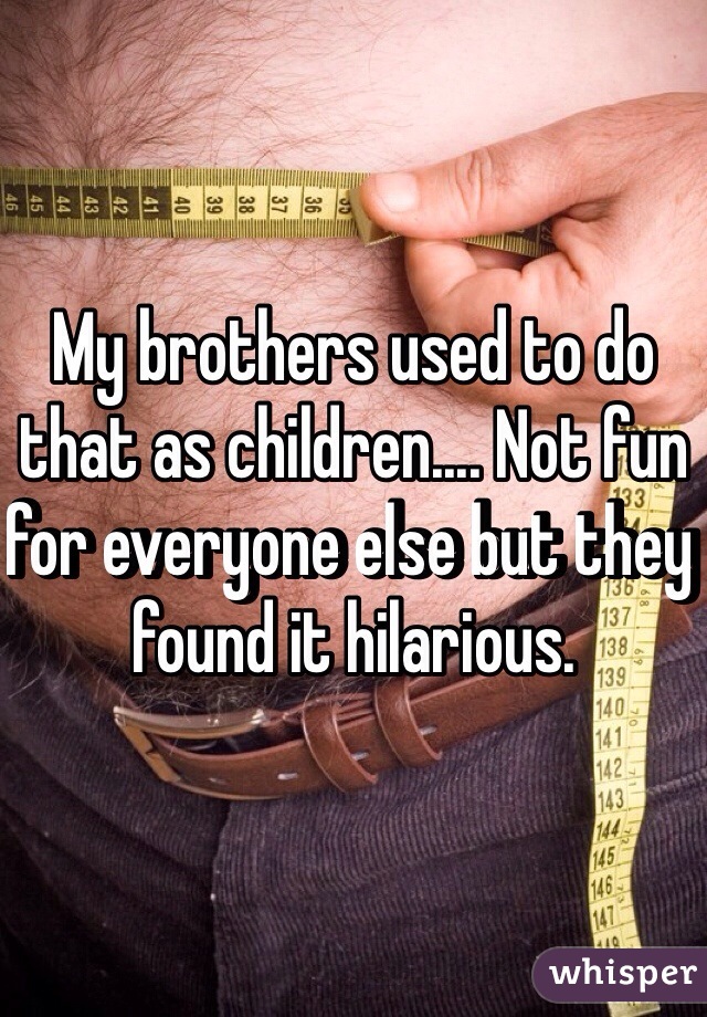 My brothers used to do that as children.... Not fun for everyone else but they found it hilarious. 