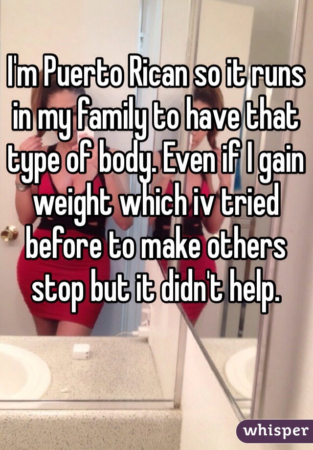 I'm Puerto Rican so it runs in my family to have that type of body. Even if I gain weight which iv tried before to make others stop but it didn't help. 
