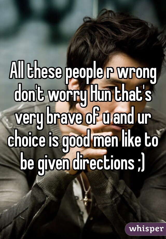 All these people r wrong don't worry Hun that's very brave of u and ur choice is good men like to be given directions ;)