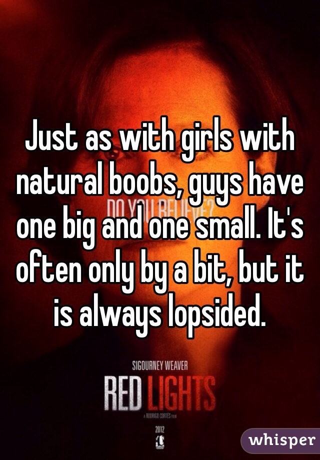 Just as with girls with natural boobs, guys have one big and one small. It's often only by a bit, but it is always lopsided. 