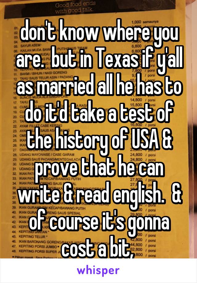 don't know where you are.  but in Texas if y'all as married all he has to do it'd take a test of the history of USA & prove that he can write & read english.  & of course it's gonna cost a bit, 