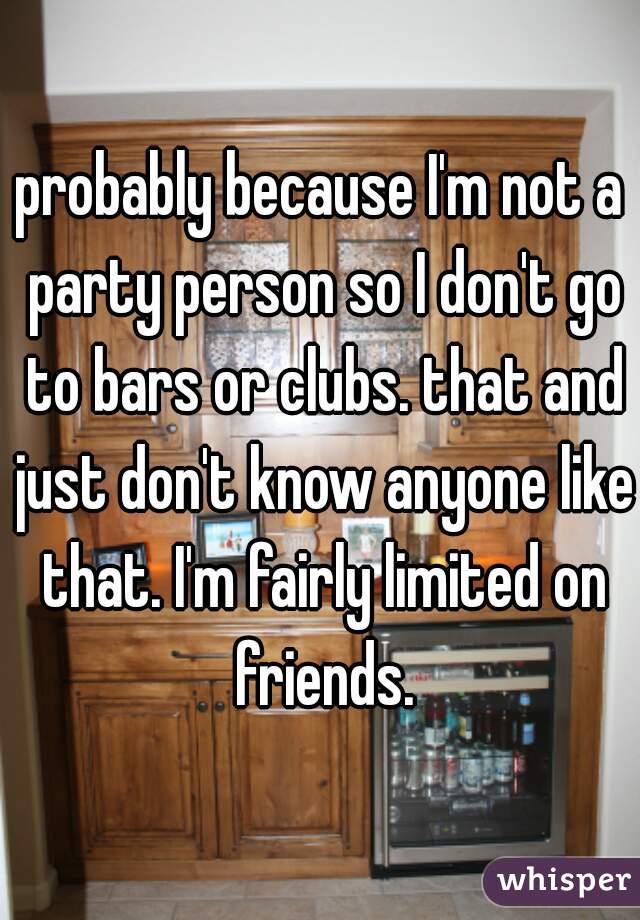 probably because I'm not a party person so I don't go to bars or clubs. that and just don't know anyone like that. I'm fairly limited on friends.