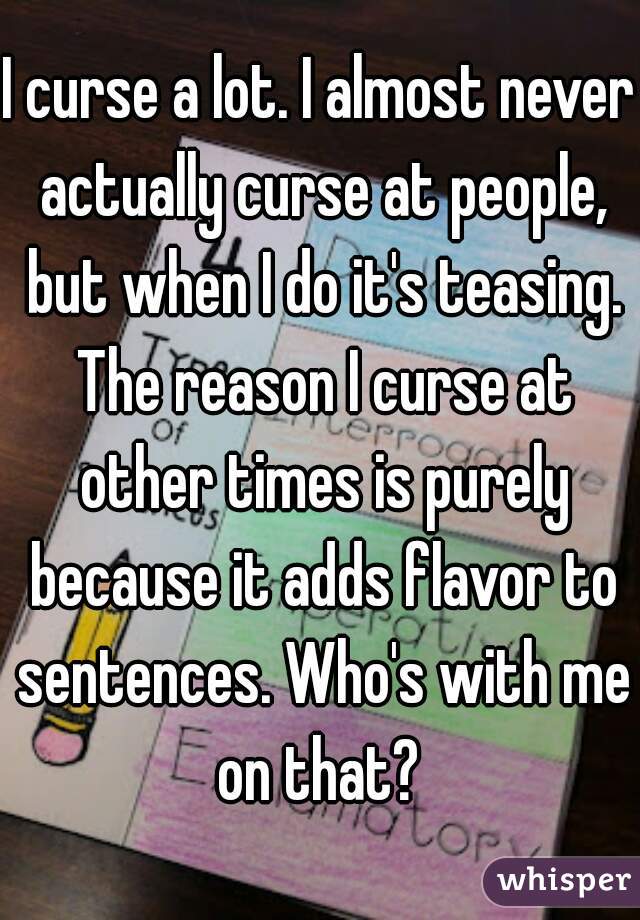 I curse a lot. I almost never actually curse at people, but when I do it's teasing. The reason I curse at other times is purely because it adds flavor to sentences. Who's with me on that? 