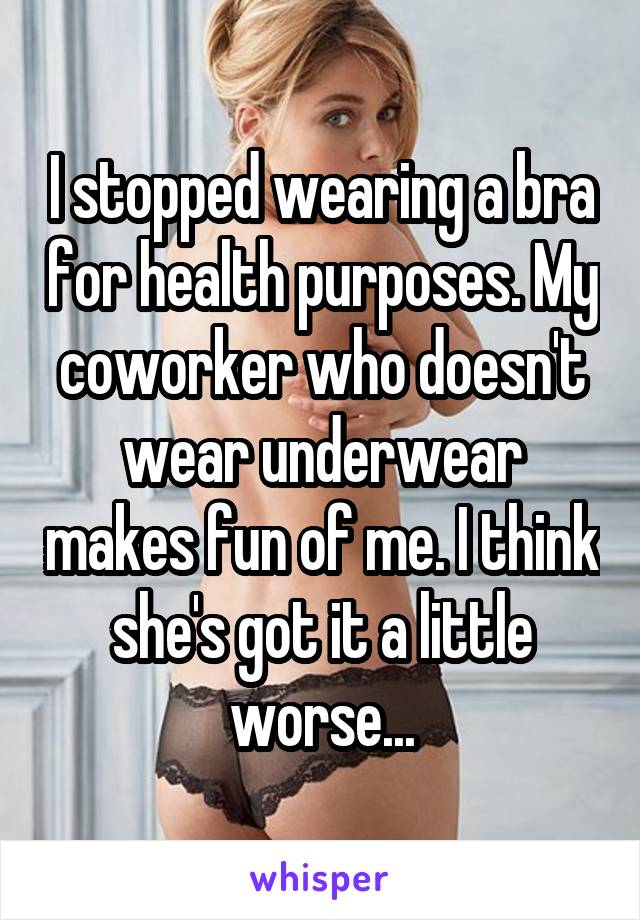 I stopped wearing a bra for health purposes. My coworker who doesn't wear underwear makes fun of me. I think she's got it a little worse...