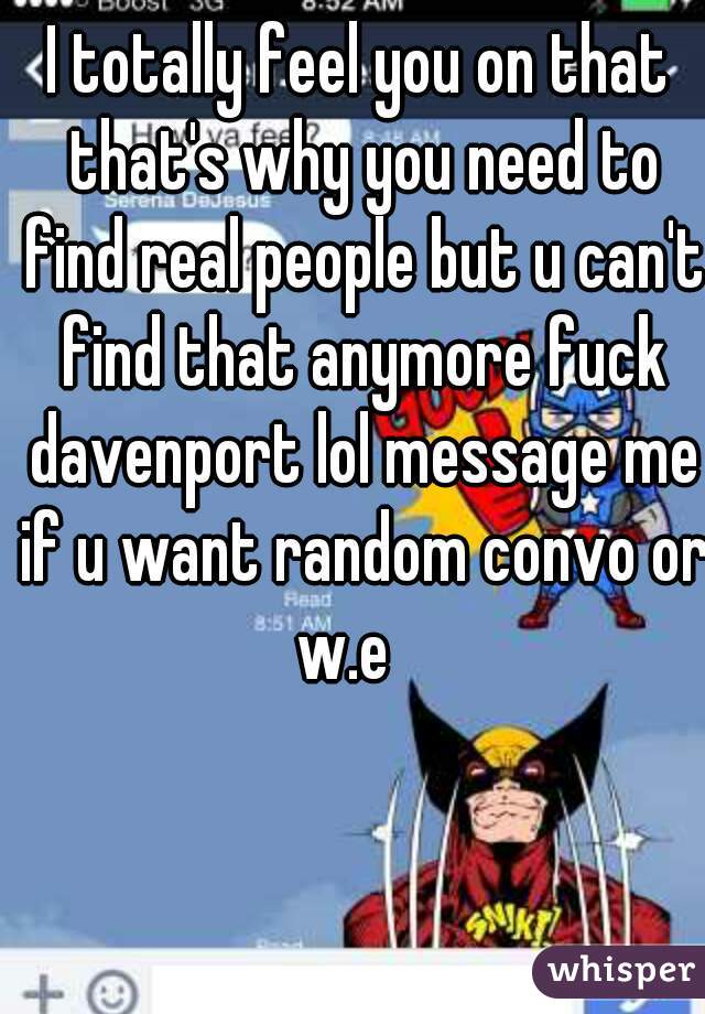 I totally feel you on that that's why you need to find real people but u can't find that anymore fuck davenport lol message me if u want random convo or w.e   