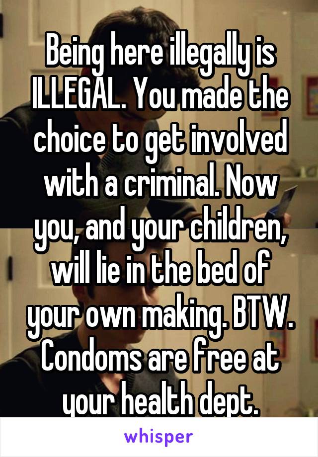 Being here illegally is ILLEGAL. You made the choice to get involved with a criminal. Now you, and your children, will lie in the bed of your own making. BTW. Condoms are free at your health dept.