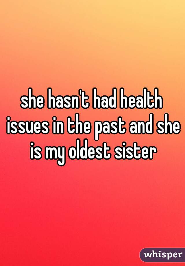 she hasn't had health issues in the past and she is my oldest sister