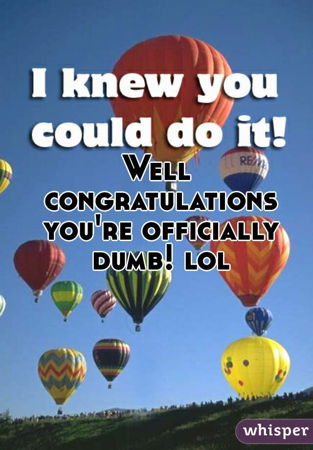 Well Congratulations Youre Officially Dumb Lol