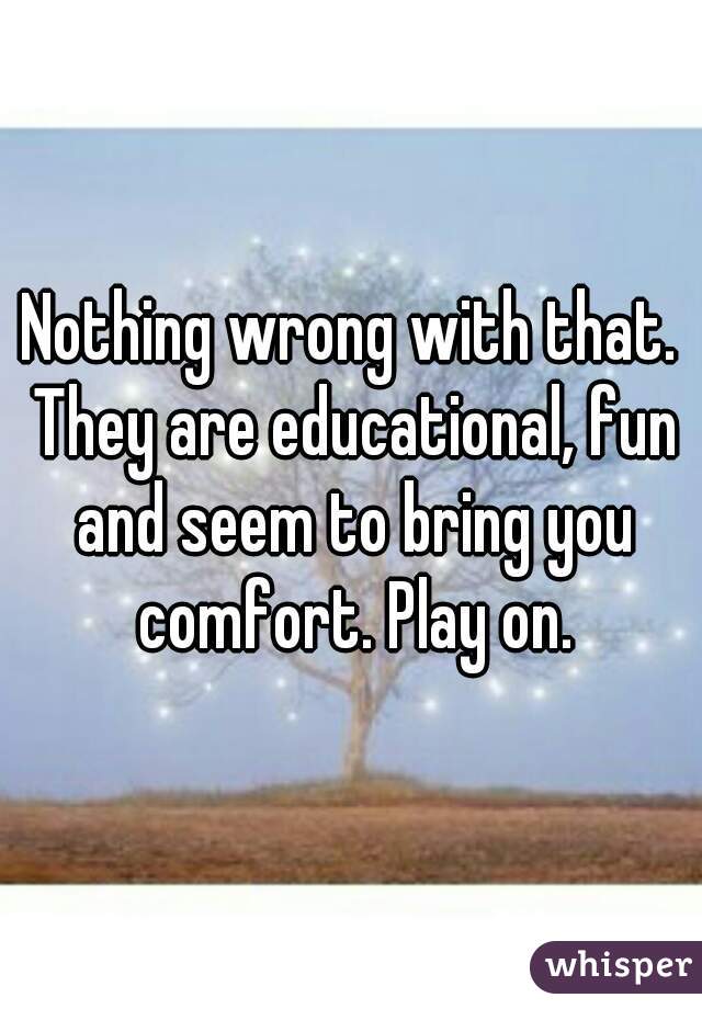 Nothing wrong with that. They are educational, fun and seem to bring you comfort. Play on.
