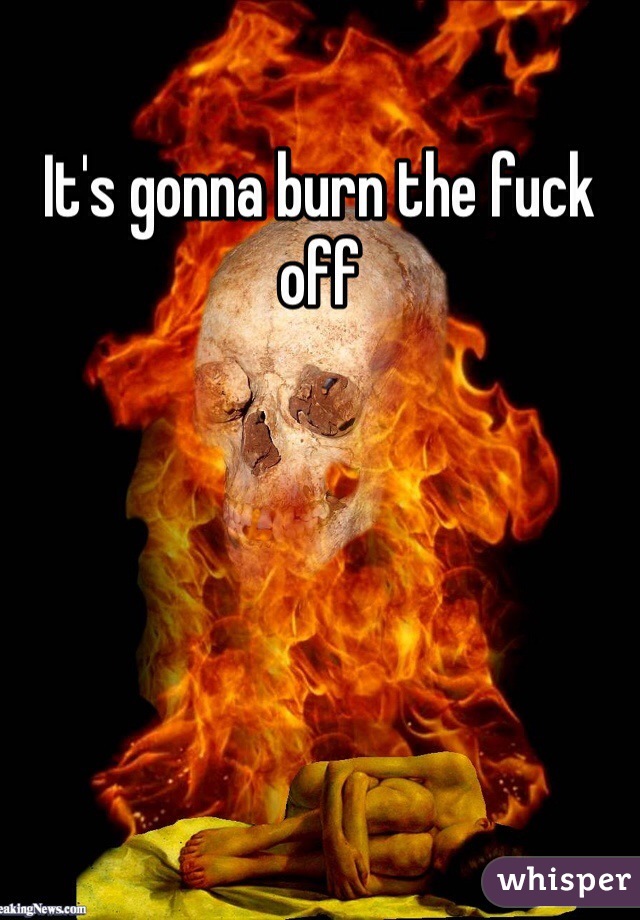 It's gonna burn the fuck off