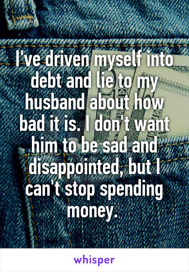 I've driven myself into debt and lie to my husband about how bad it is. I don't want him to be sad and disappointed, but I can't stop spending money. 