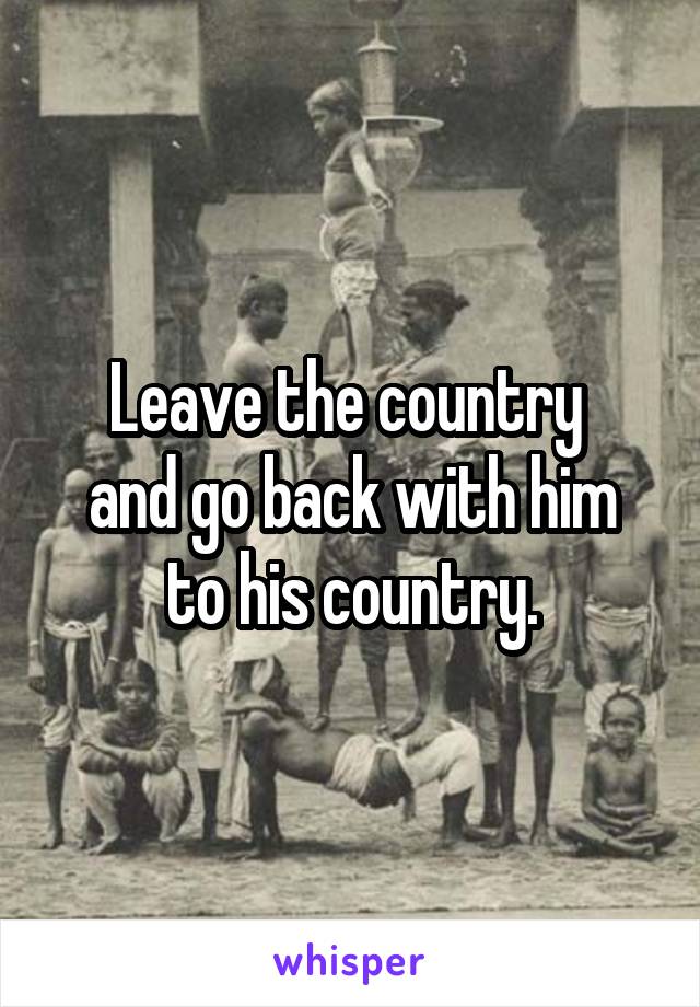 Leave the country 
and go back with him
to his country.