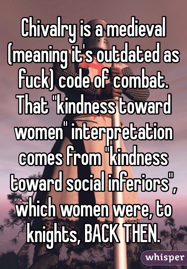 Chivalry is a medieval (meaning it's outdated as fuck) code of combat.  That "kindness toward women" interpretation comes from "kindness toward social inferiors", which women were, to knights, BACK THEN.