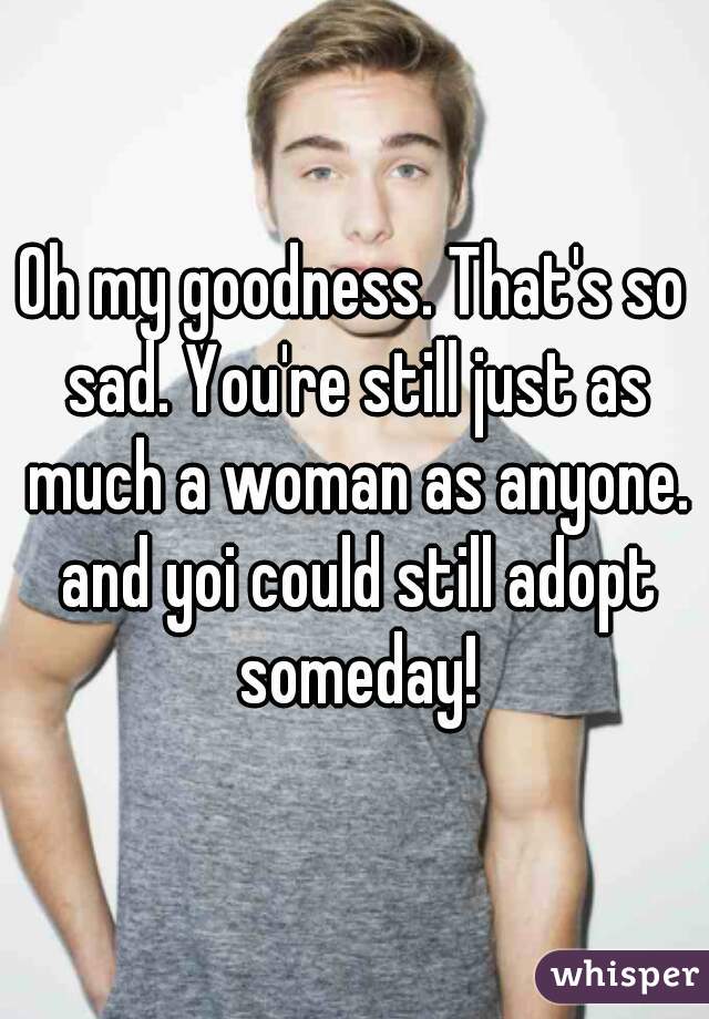 Oh my goodness. That's so sad. You're still just as much a woman as anyone. and yoi could still adopt someday!