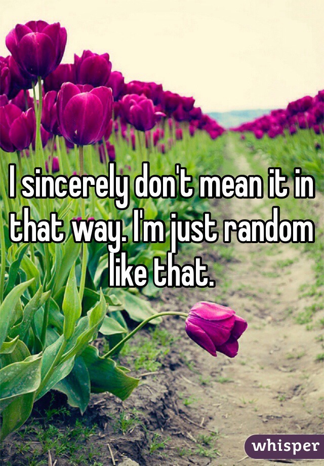 I sincerely don't mean it in that way. I'm just random like that.