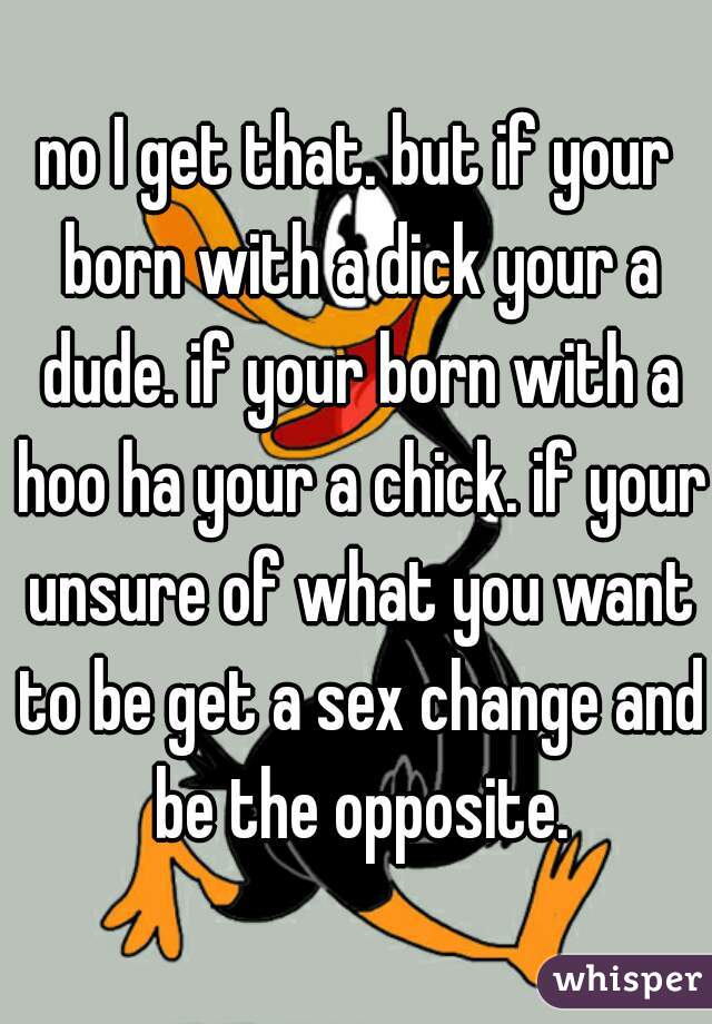 no I get that. but if your born with a dick your a dude. if your born with a hoo ha your a chick. if your unsure of what you want to be get a sex change and be the opposite.