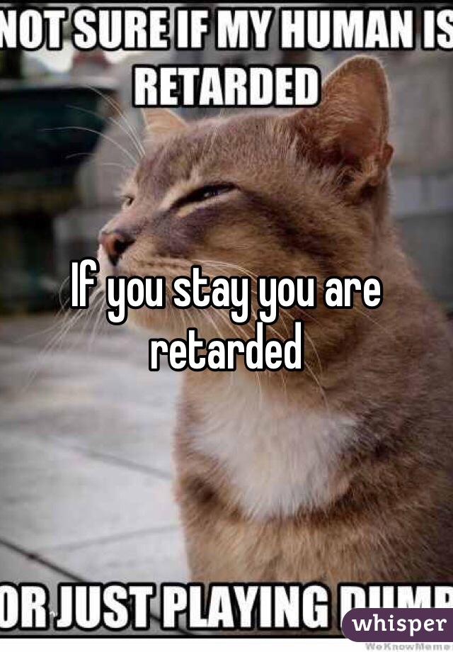 If you stay you are retarded 