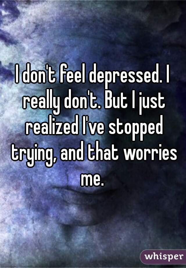 I don't feel depressed. I really don't. But I just realized I've stopped trying, and that worries me. 