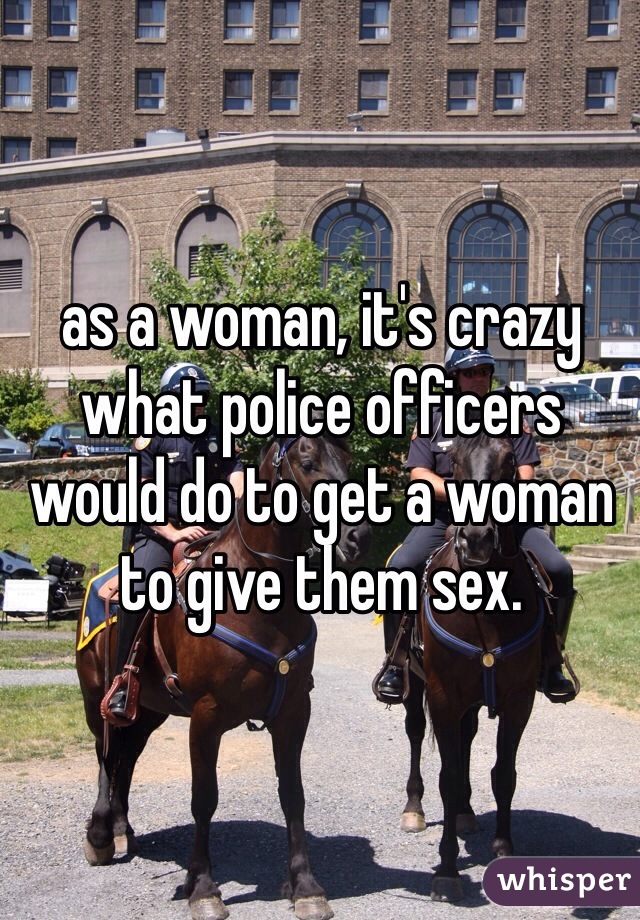 as a woman, it's crazy what police officers would do to get a woman to give them sex.