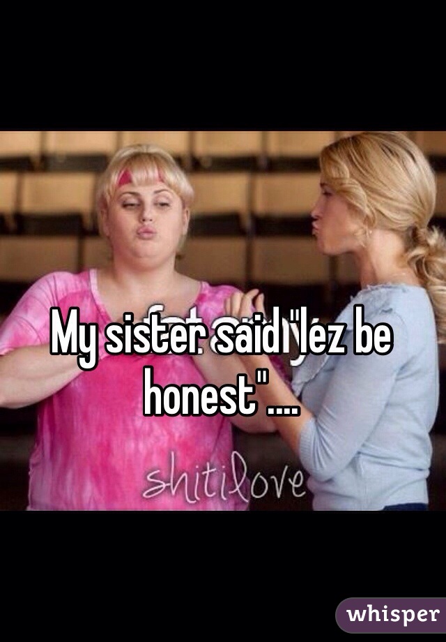 My sister said "lez be honest"....