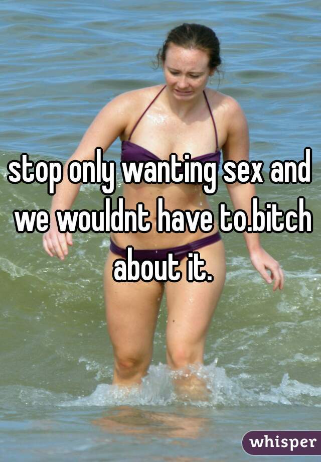 stop only wanting sex and we wouldnt have to.bitch about it.