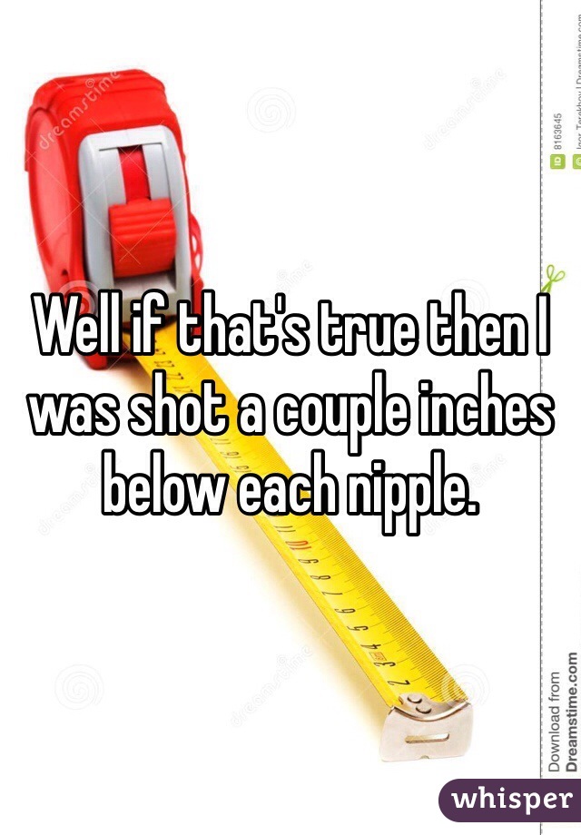 Well if that's true then I was shot a couple inches below each nipple.
