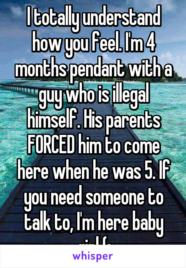I totally understand how you feel. I'm 4 months pendant with a guy who is illegal himself. His parents FORCED him to come here when he was 5. If you need someone to talk to, I'm here baby girl (: