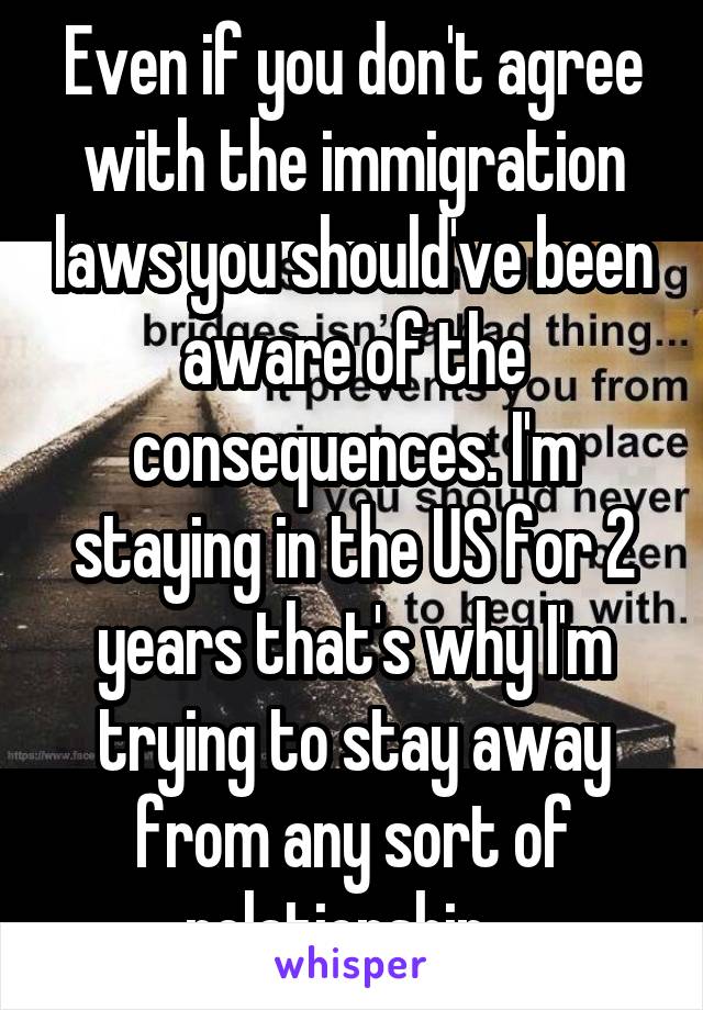 Even if you don't agree with the immigration laws you should've been aware of the consequences. I'm staying in the US for 2 years that's why I'm trying to stay away from any sort of relationship.  