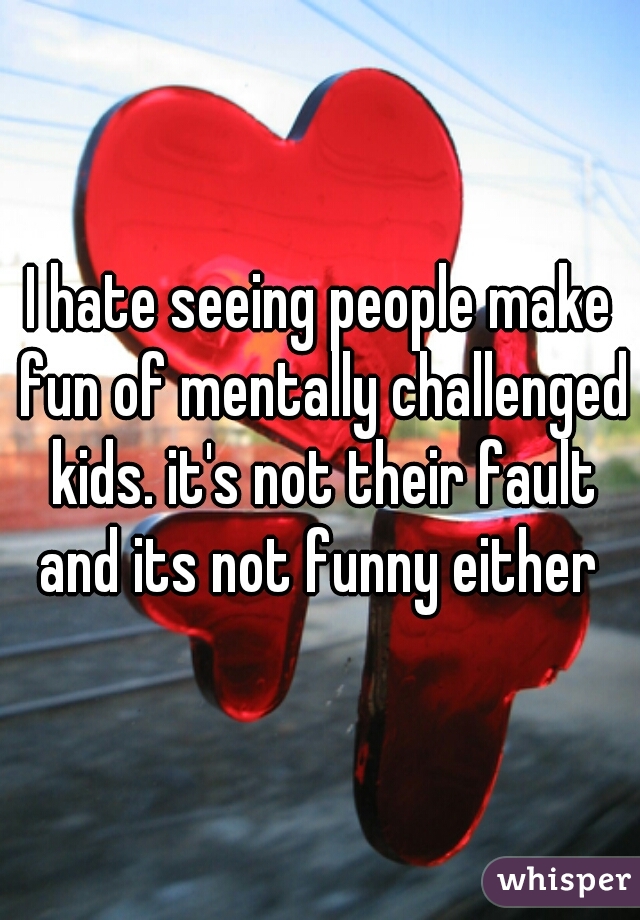 I hate seeing people make fun of mentally challenged kids. it's not their fault and its not funny either 
