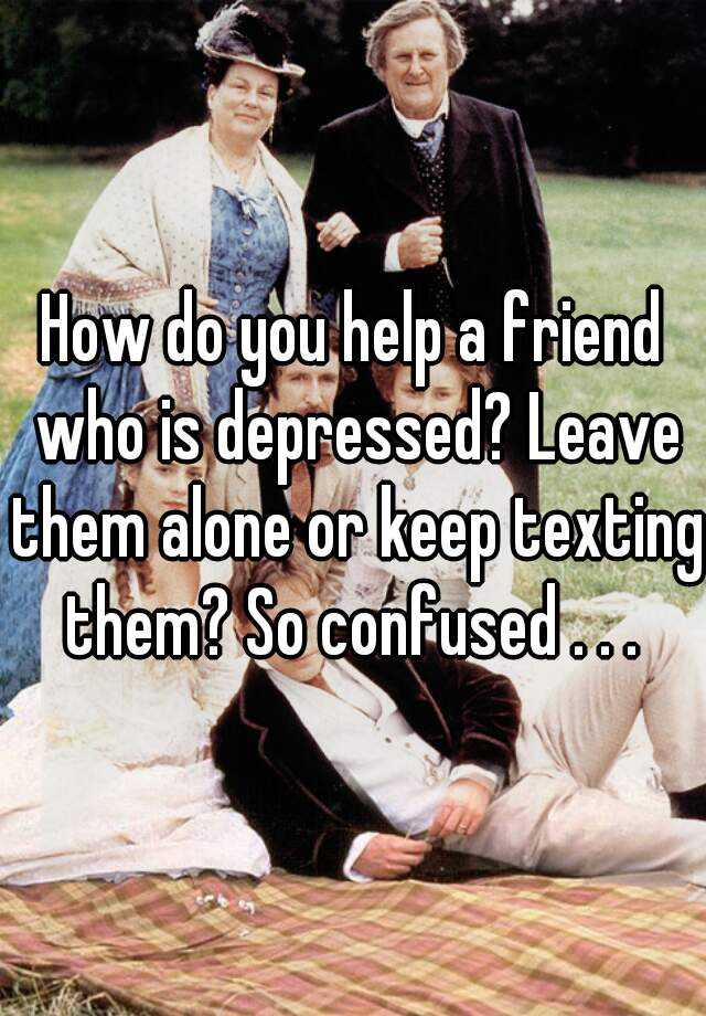 how-do-you-help-a-friend-who-is-depressed-leave-them-alone-or-keep