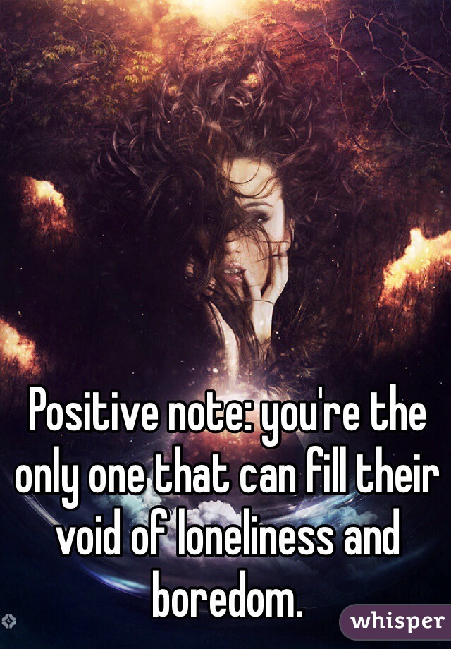 Positive note: you're the only one that can fill their void of loneliness and boredom.