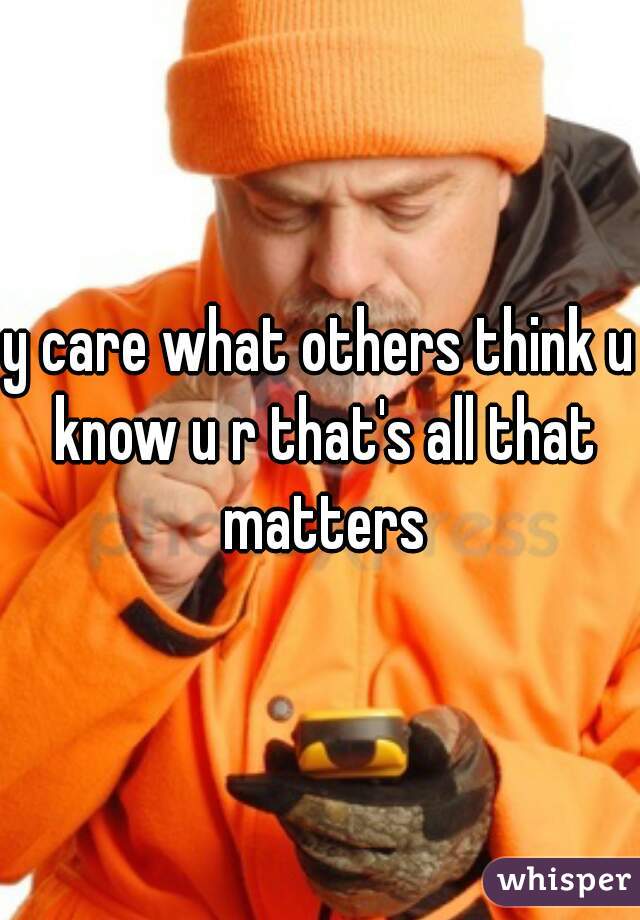 y care what others think u know u r that's all that matters