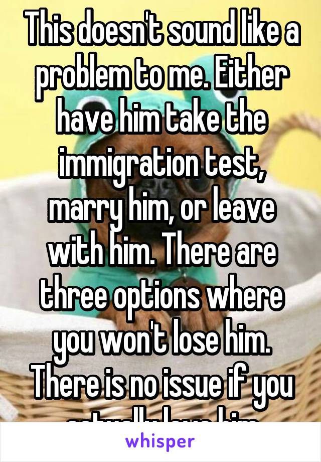 This doesn't sound like a problem to me. Either have him take the immigration test, marry him, or leave with him. There are three options where you won't lose him. There is no issue if you actually love him