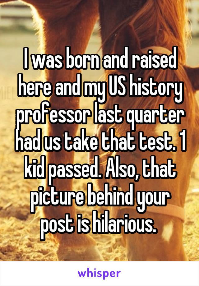 I was born and raised here and my US history professor last quarter had us take that test. 1 kid passed. Also, that picture behind your post is hilarious. 