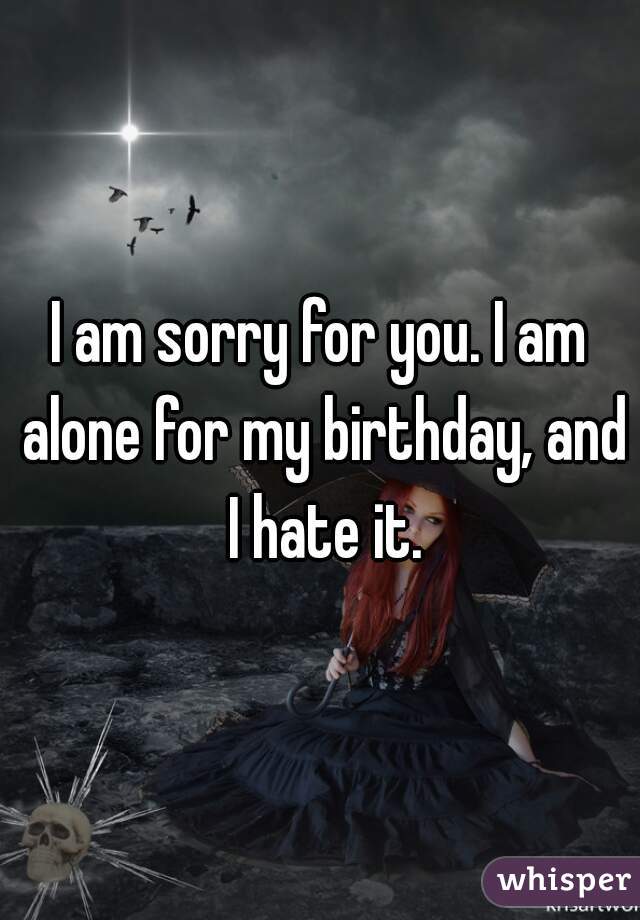I am sorry for you. I am alone for my birthday, and I hate it.