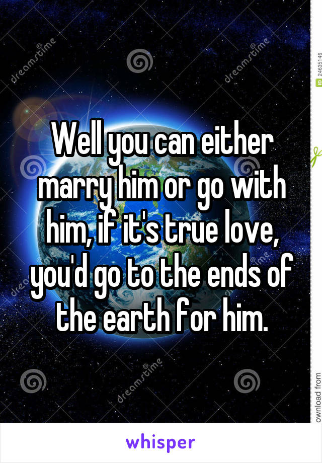 Well you can either marry him or go with him, if it's true love, you'd go to the ends of the earth for him.