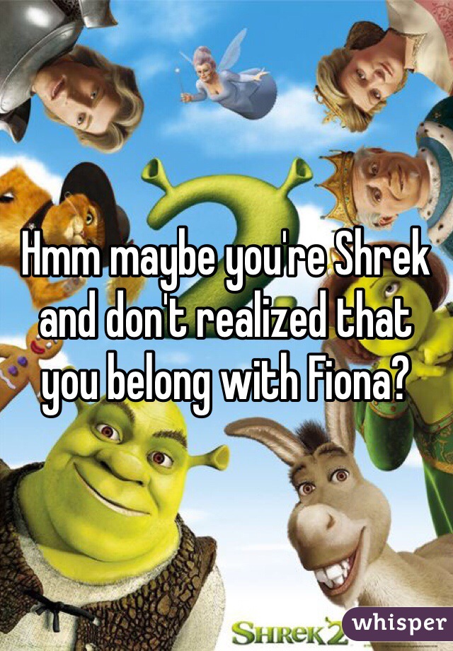 Hmm maybe you're Shrek and don't realized that you belong with Fiona?