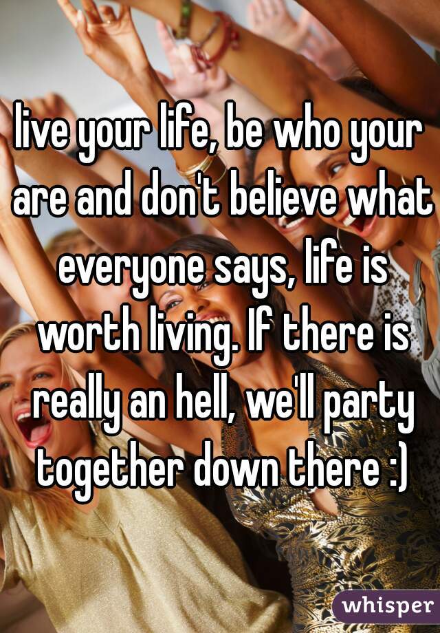 live your life, be who your are and don't believe what everyone says, life is worth living. If there is really an hell, we'll party together down there :)