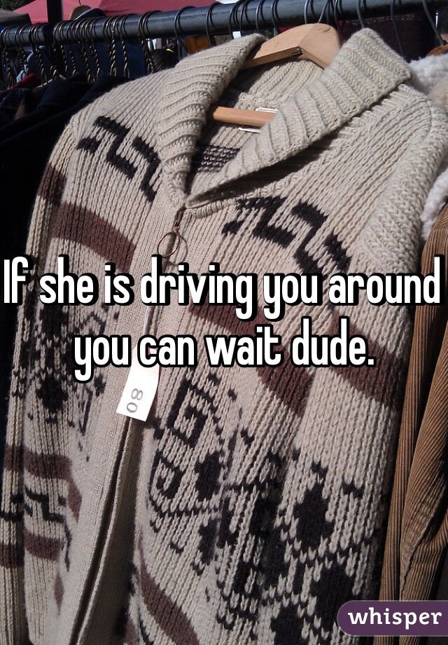 If she is driving you around you can wait dude. 