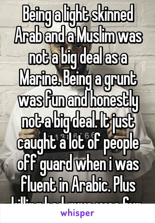 Being a light skinned Arab and a Muslim was not a big deal as a Marine. Being a grunt was fun and honestly not a big deal. It just caught a lot of people off guard when i was fluent in Arabic. Plus killing bad guys was fun.