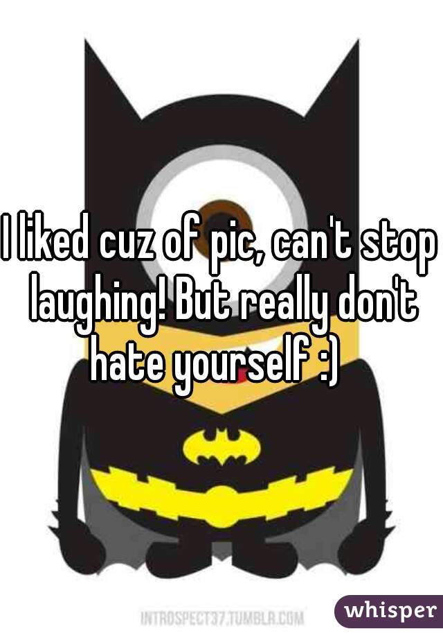 I liked cuz of pic, can't stop laughing! But really don't hate yourself :)  