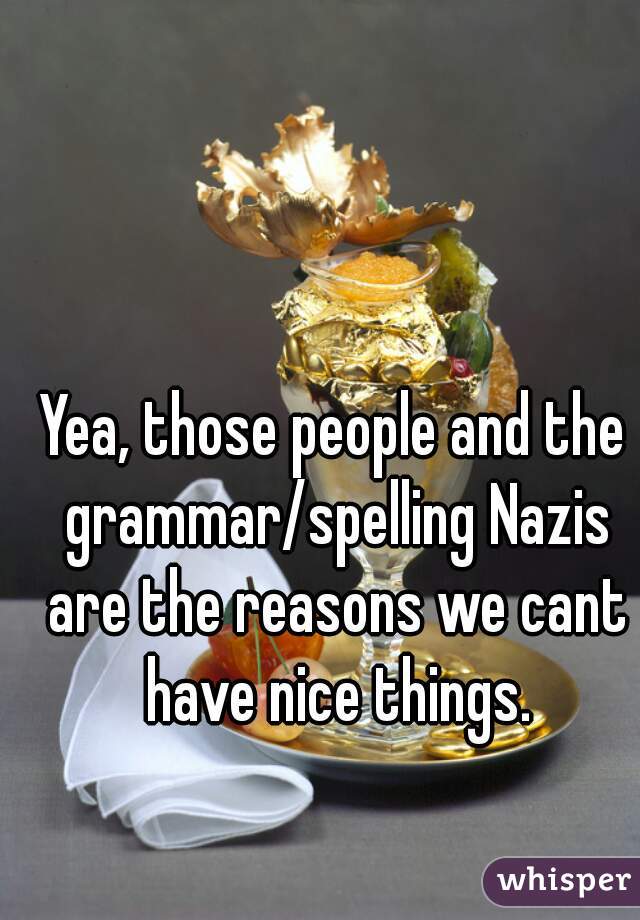 Yea, those people and the grammar/spelling Nazis are the reasons we cant have nice things.