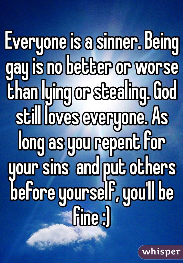 Everyone is a sinner. Being gay is no better or worse than lying or stealing. God still loves everyone. As long as you repent for your sins  and put others before yourself, you'll be fine :)