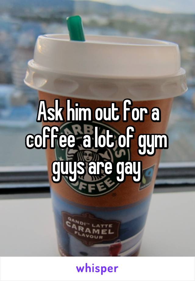 Ask him out for a coffee  a lot of gym  guys are gay 