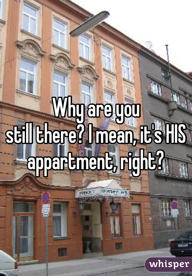Why are you
still there? I mean, it's HIS appartment, right?